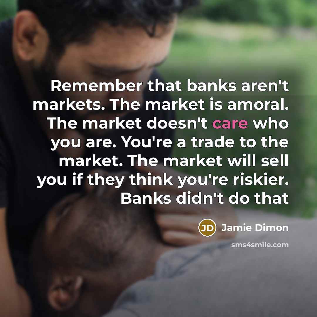 “Remember that banks aren't markets. The market is amoral. The market doesn't care who you are. You're a trade to the market. The market will sell you if they think you're riskier. Banks didn't do that” quote by Jamie Dimon
