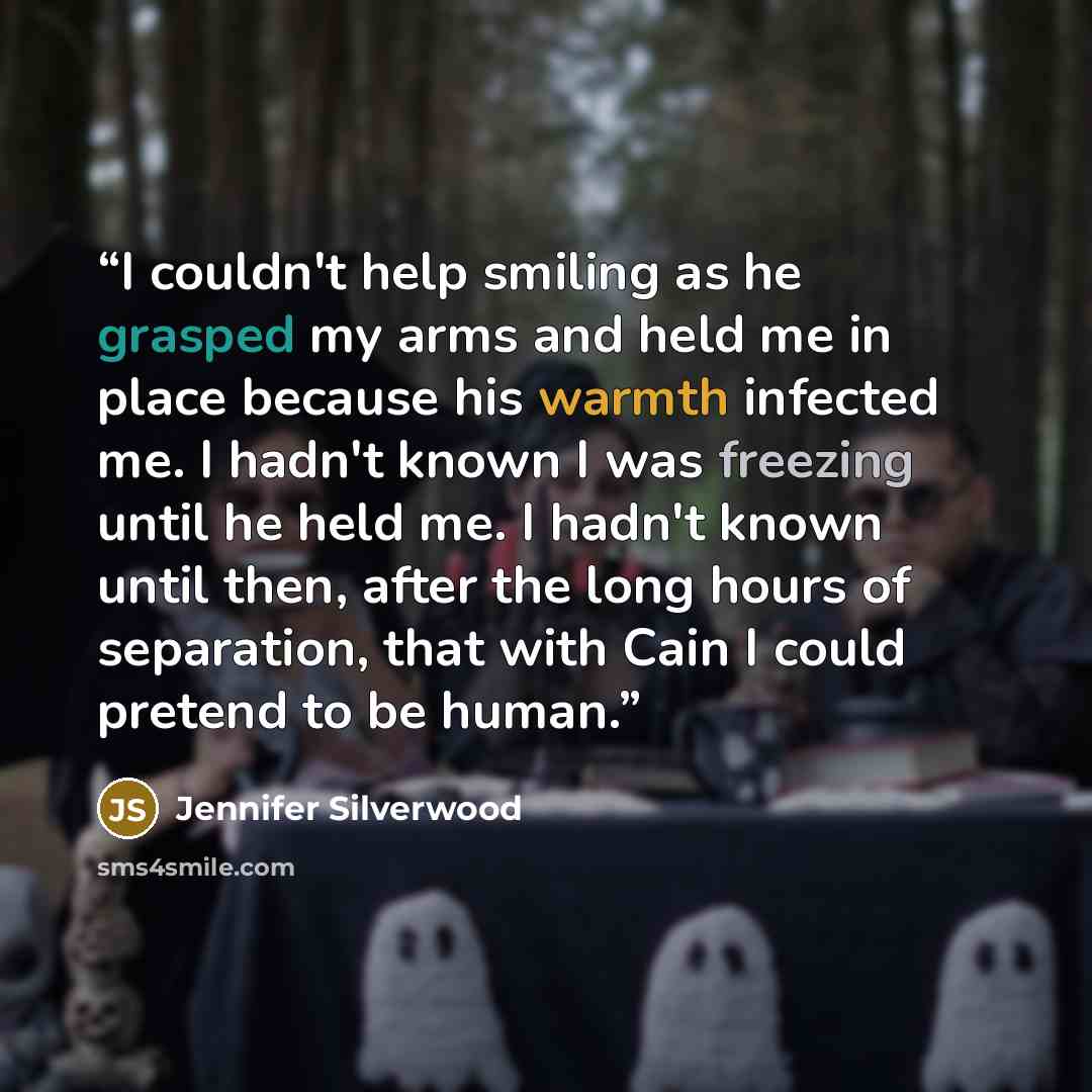 “I couldn't help smiling as he grasped my arms and held me in place because his warmth infected me. I hadn't known I was freezing until he held me. I hadn't known until then, after the long hours of separation, that with Cain I could pretend to be human.” quote by Jennifer Silverwood