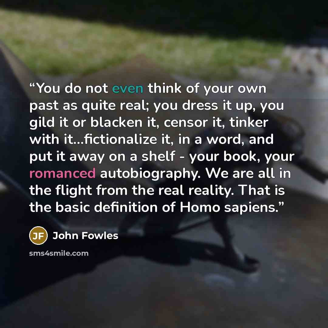 “You do not even think of your own past as quite real; you dress it up, you gild it or blacken it, censor it, tinker with it...fictionalize it, in a word, and put it away on a shelf - your book, your romanced autobiography. We are all in the flight from the real reality. That is the basic…” quote by John Fowles
