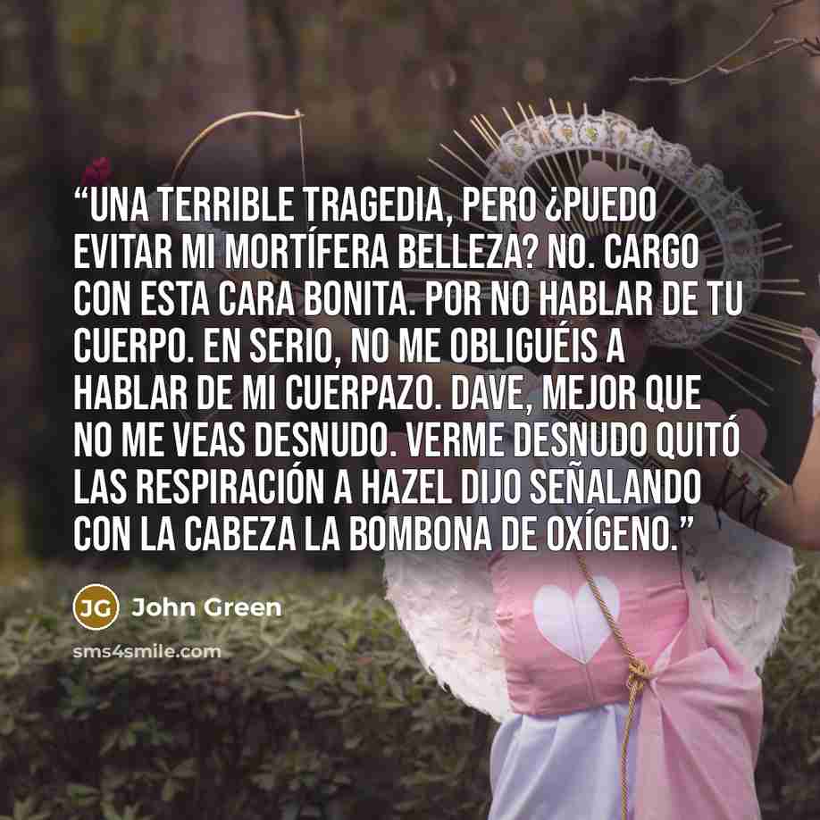 “Una terrible tragedia, pero ¿puedo evitar mi mortífera belleza? No. Cargo con esta cara bonita. Por no hablar de tu cuerpo. En serio, no me obliguéis a hablar de mi cuerpazo. Dave, mejor que no me veas desnudo. Verme desnudo quitó las respiración a Hazel dijo señalando con la cabeza la bombona de…” quote by John Green