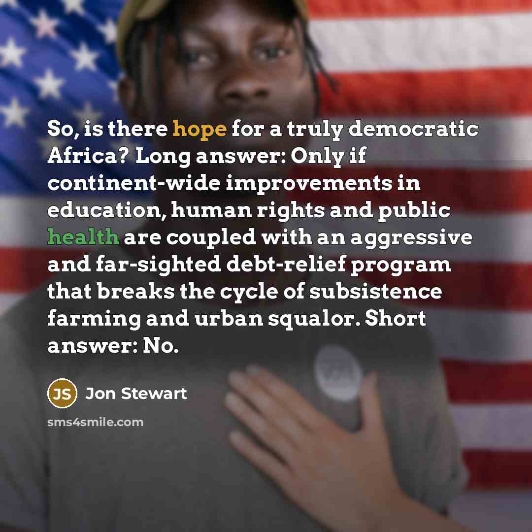 “So, is there hope for a truly democratic Africa? Long answer: Only if continent-wide improvements in education, human rights and public health are coupled with an aggressive and far-sighted debt-relief program that breaks the cycle of subsistence farming and urban squalor. Short answer: No.” quote by Jon Stewart