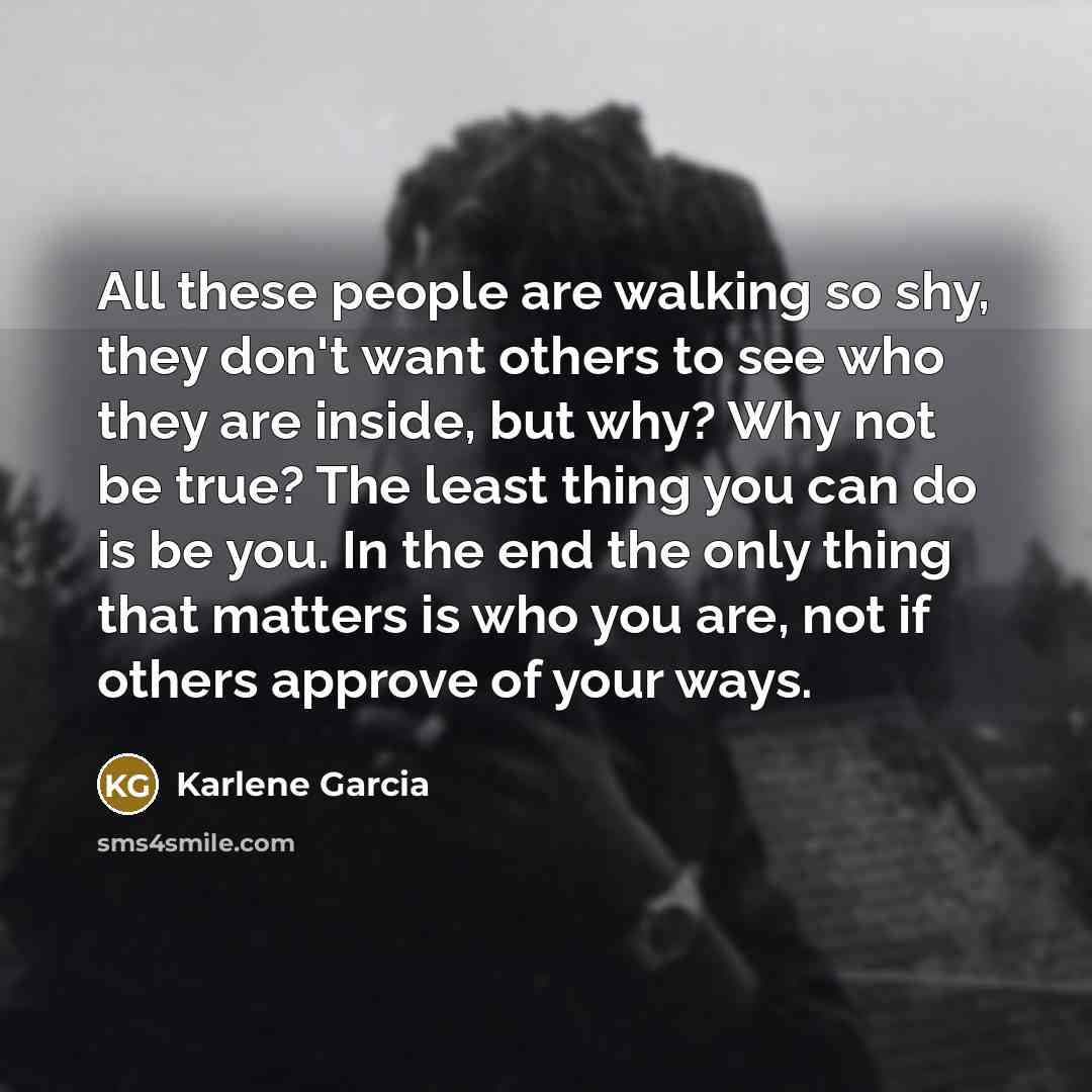 “All these people are walking so shy, they don't want others to see who they are inside, but why? Why not be true? The least thing you can do is be you. In the end the only thing that matters is who you are, not if others approve of your ways.” quote by Karlene Garcia
