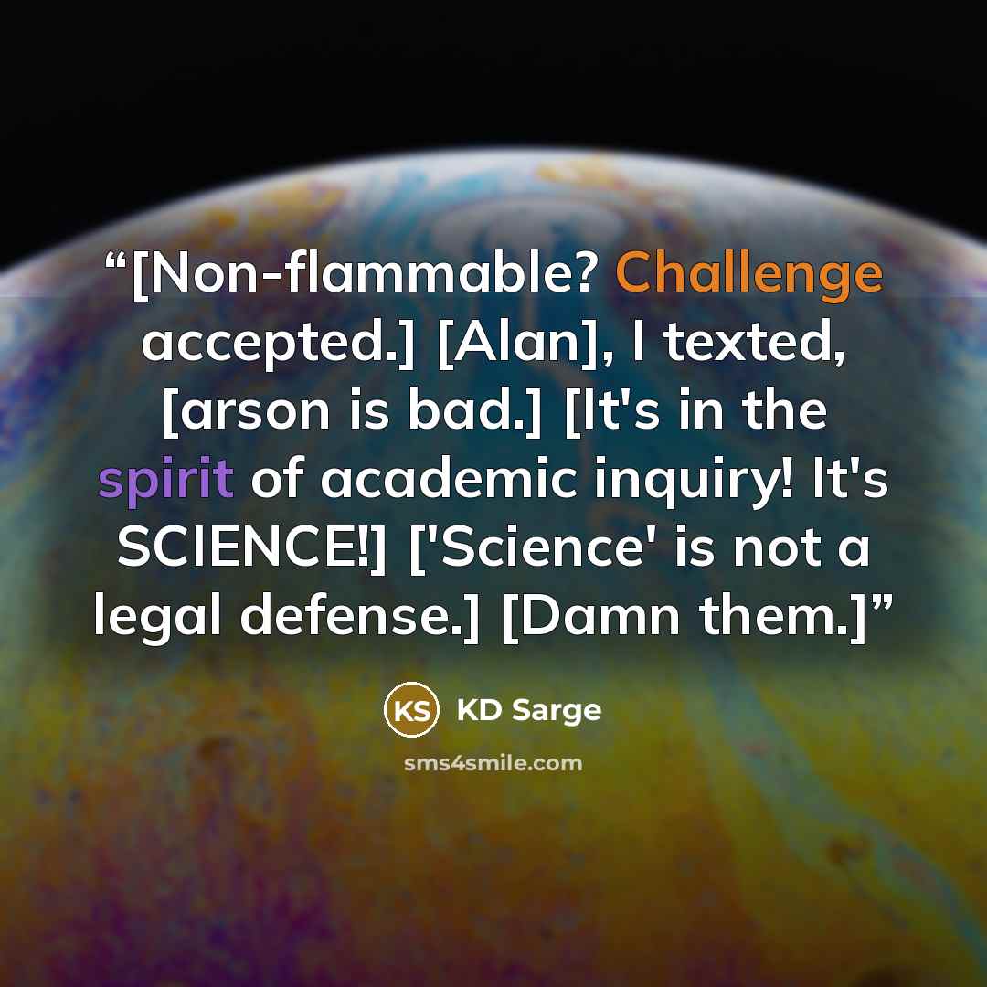 “[Non-flammable? Challenge accepted.] [Alan], I texted, [arson is bad.] [It's in the spirit of academic inquiry! It's SCIENCE!] ['Science' is not a legal defense.] [Damn them.]” quote by KD Sarge