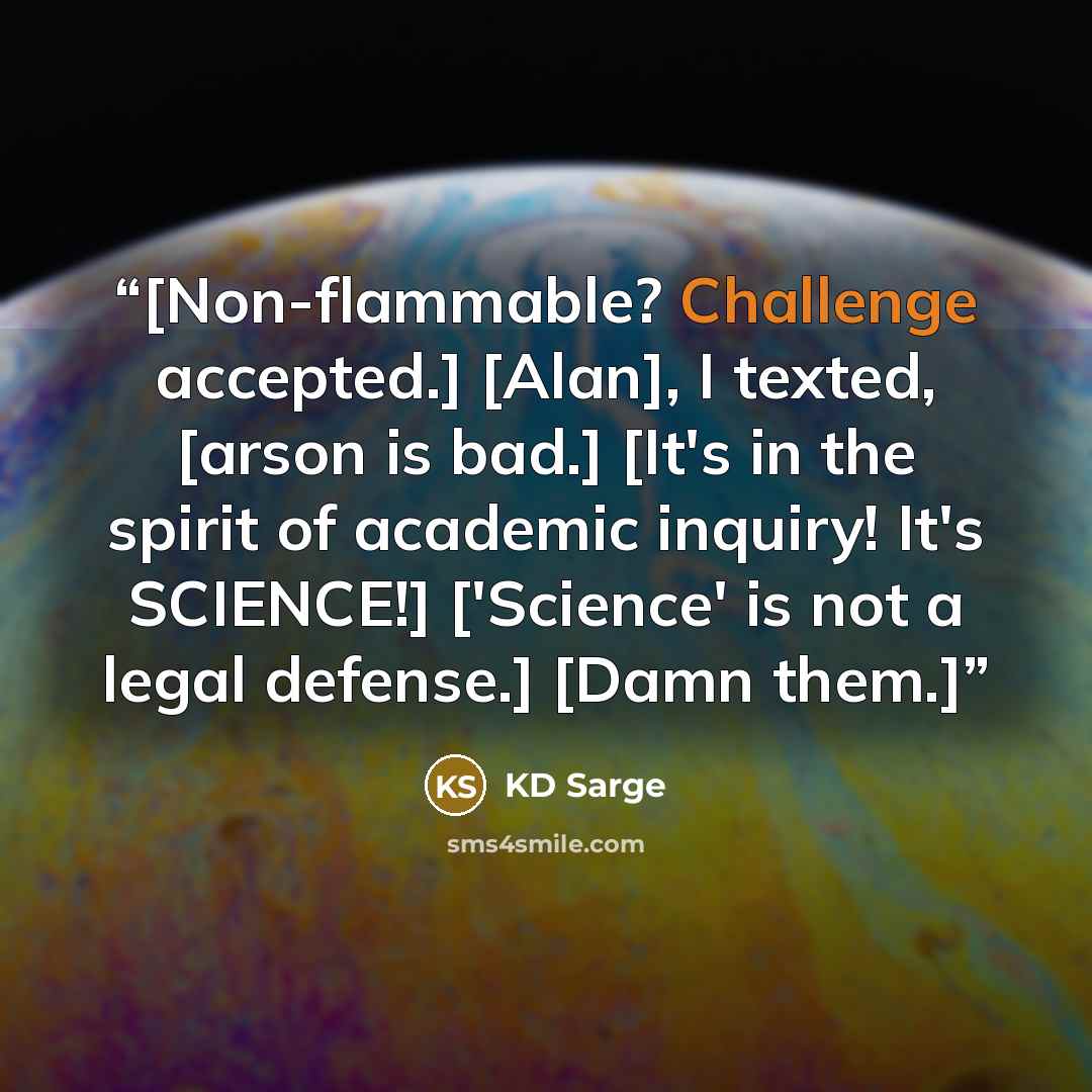 “[Non-flammable? Challenge accepted.] [Alan], I texted, [arson is bad.] [It's in the spirit of academic inquiry! It's SCIENCE!] ['Science' is not a legal defense.] [Damn them.]” quote by KD Sarge