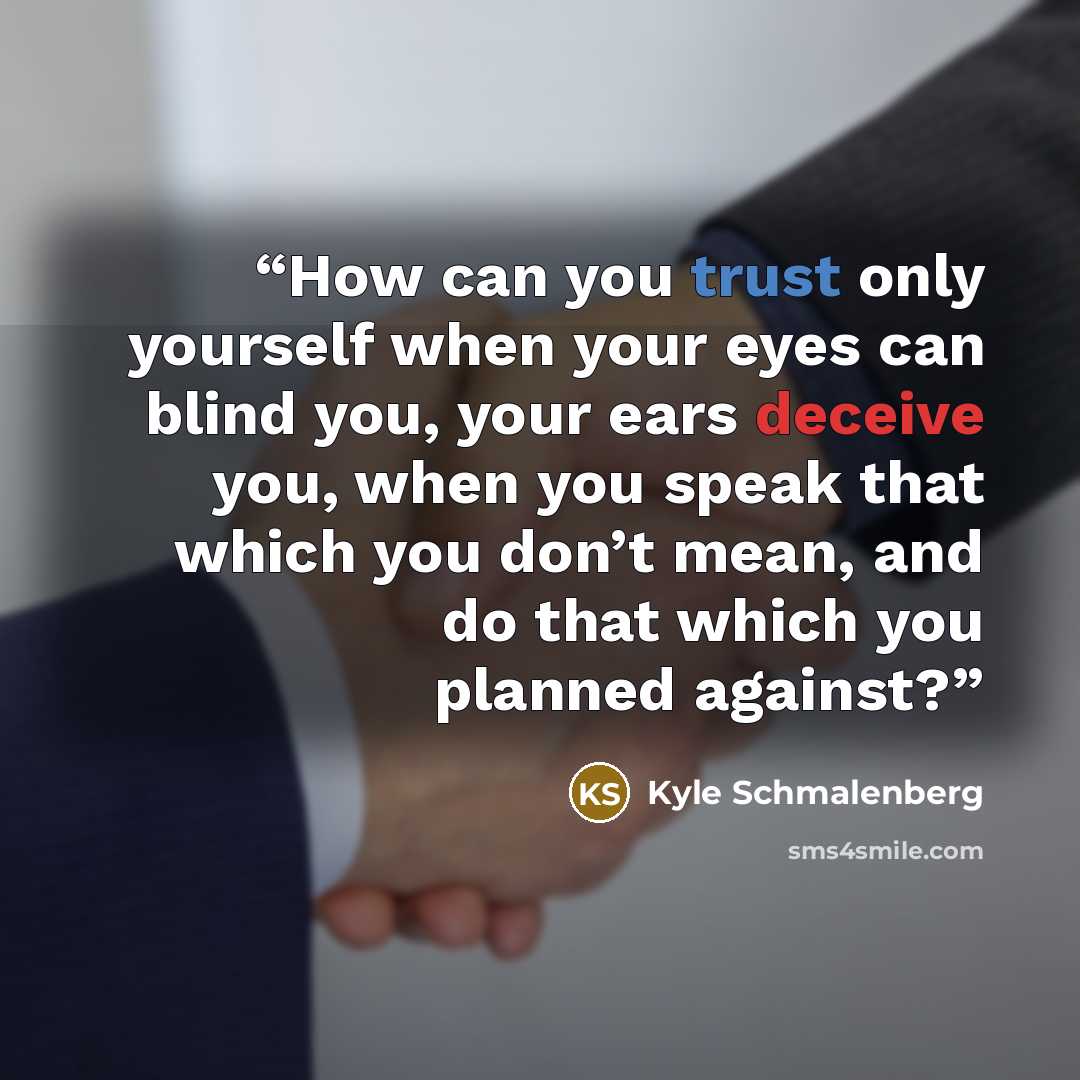 “How can you trust only yourself when your eyes can blind you, your ears deceive you, when you speak that which you don’t mean, and do that which you planned against?” quote by Kyle Schmalenberg