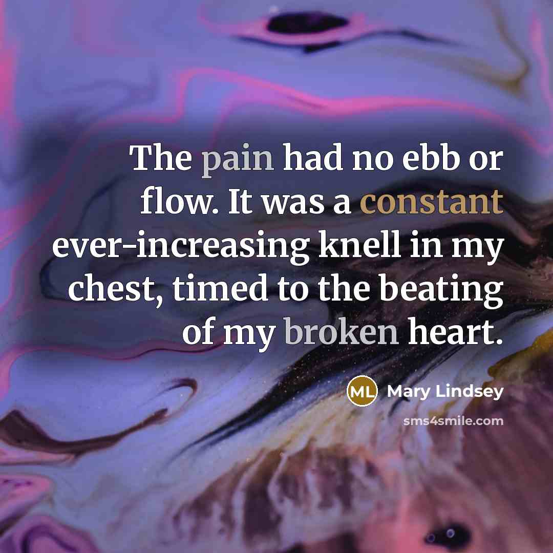 “The pain had no ebb or flow. It was a constant ever-increasing knell in my chest, timed to the beating of my broken heart.” quote by Mary Lindsey