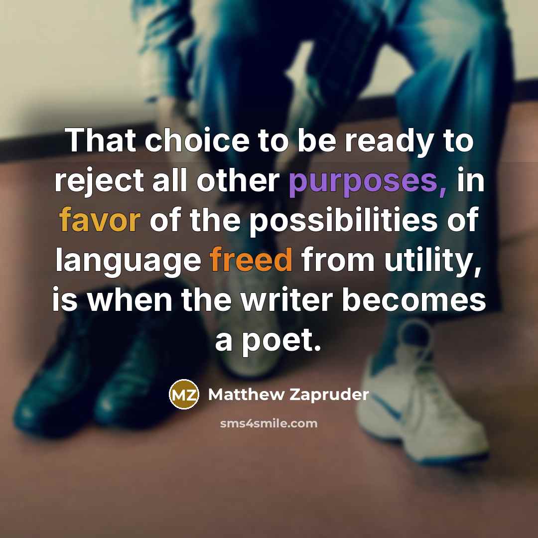 “That choice to be ready to reject all other purposes, in favor of the possibilities of language freed from utility, is when the writer becomes a poet.” quote by Matthew Zapruder