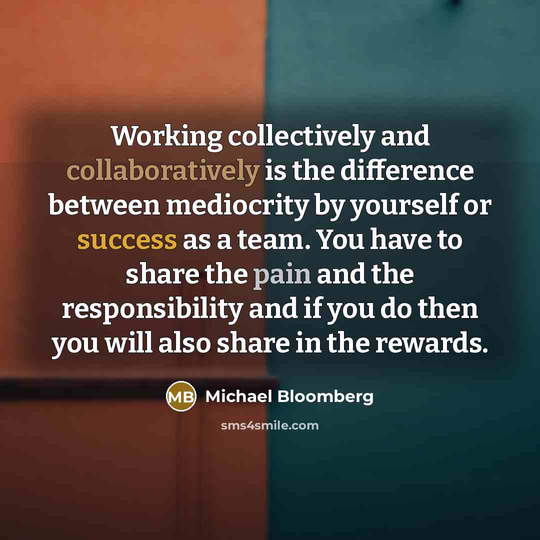 “Working collectively and collaboratively is the difference between mediocrity by yourself or success as a team. You have to share the pain and the responsibility and if you do then you will also share in the rewards.” quote by Michael Bloomberg