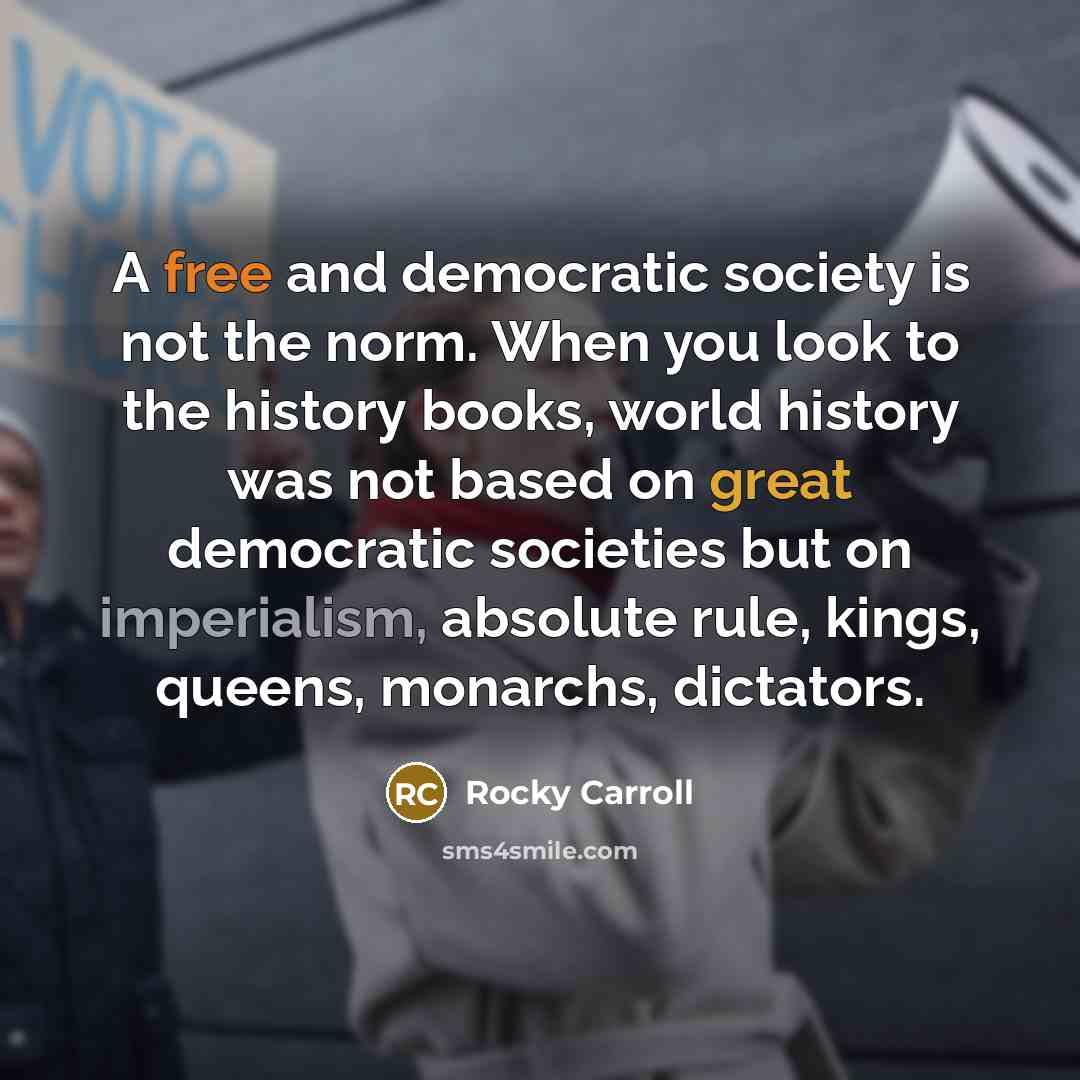 “A free and democratic society is not the norm. When you look to the history books, world history was not based on great democratic societies but on imperialism, absolute rule, kings, queens, monarchs, dictators.” quote by Rocky Carroll