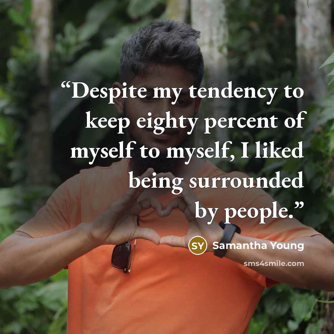 “Despite my tendency to keep eighty percent of myself to myself, I liked being surrounded by people.” quote by Samantha Young