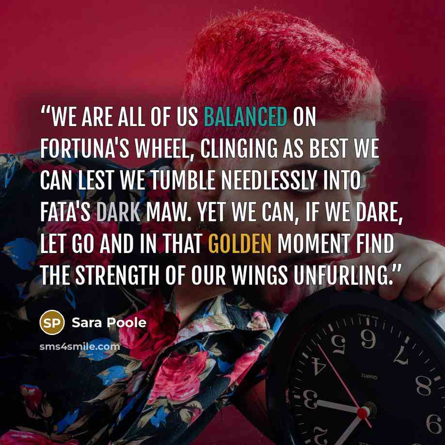 “We are all of us balanced on Fortuna's wheel, clinging as best we can lest we tumble needlessly into Fata's dark maw. Yet we can, if we dare, let go and in that golden moment find the strength of our wings unfurling.” quote by Sara Poole