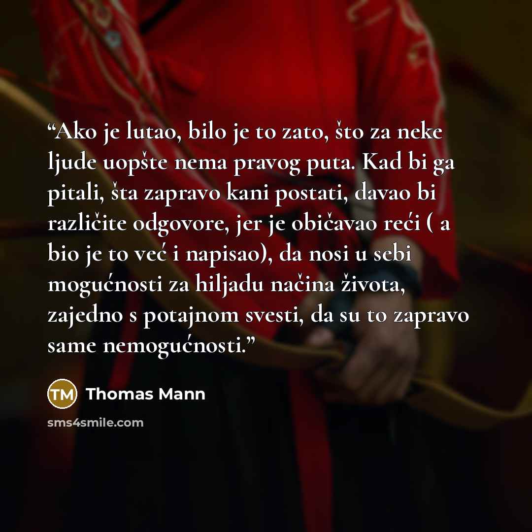 “Ako je lutao, bilo je to zato, što za neke ljude uopšte nema pravog puta. Kad bi ga pitali, šta zapravo kani postati, davao bi različite odgovore, jer je običavao reći ( a bio je to već i napisao), da nosi u sebi mogućnosti za hiljadu načina života, zajedno s potajnom svesti, da su to zapravo same…” quote by Thomas Mann