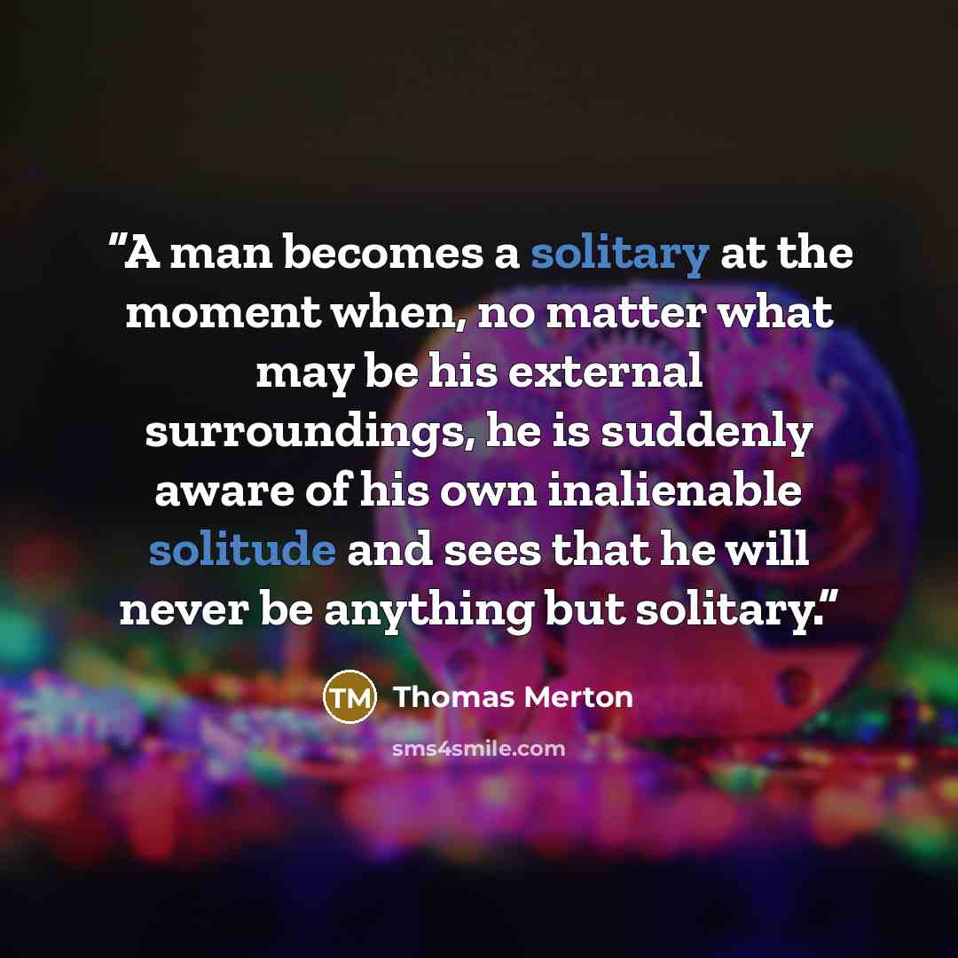 “A man becomes a solitary at the moment when, no matter what may be his external surroundings, he is suddenly aware of his own inalienable solitude and sees that he will never be anything but solitary.” quote by Thomas Merton