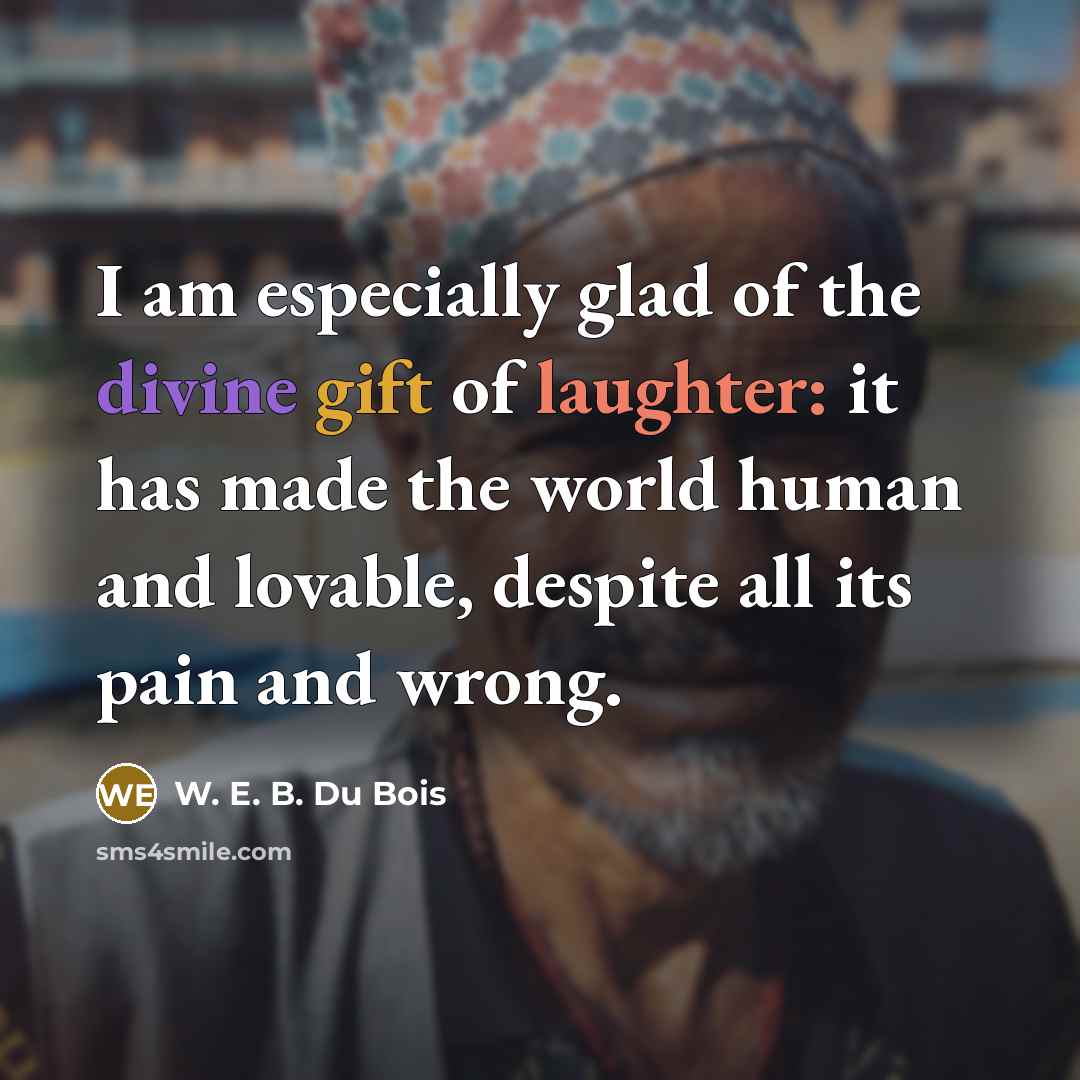 “I am especially glad of the divine gift of laughter: it has made the world human and lovable, despite all its pain and wrong.” quote by W. E. B. Du Bois
