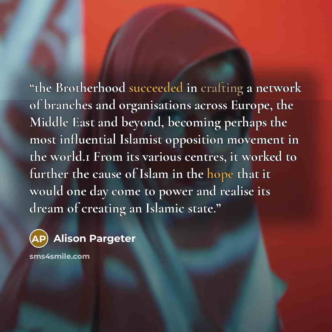 “the Brotherhood succeeded in crafting a network of branches and organisations across Europe, the Middle East and beyond, becoming perhaps the most influential Islamist opposition movement in the world.1 From its various centres, it worked to further the cause of Islam in the hope that it would one…” quote by Alison Pargeter