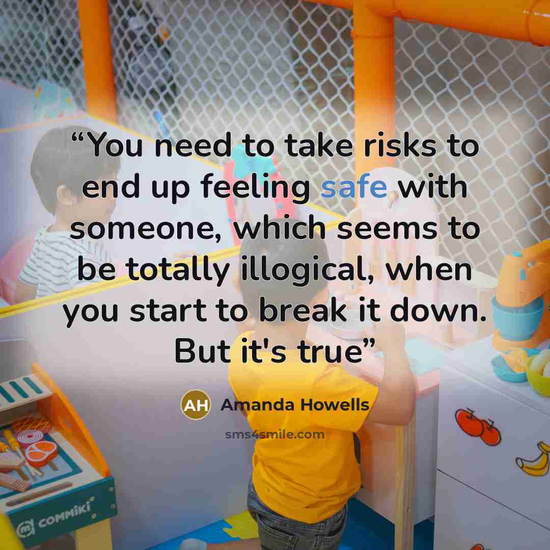 “You need to take risks to end up feeling safe with someone, which seems to be totally illogical, when you start to break it down. But it's true” quote by Amanda Howells