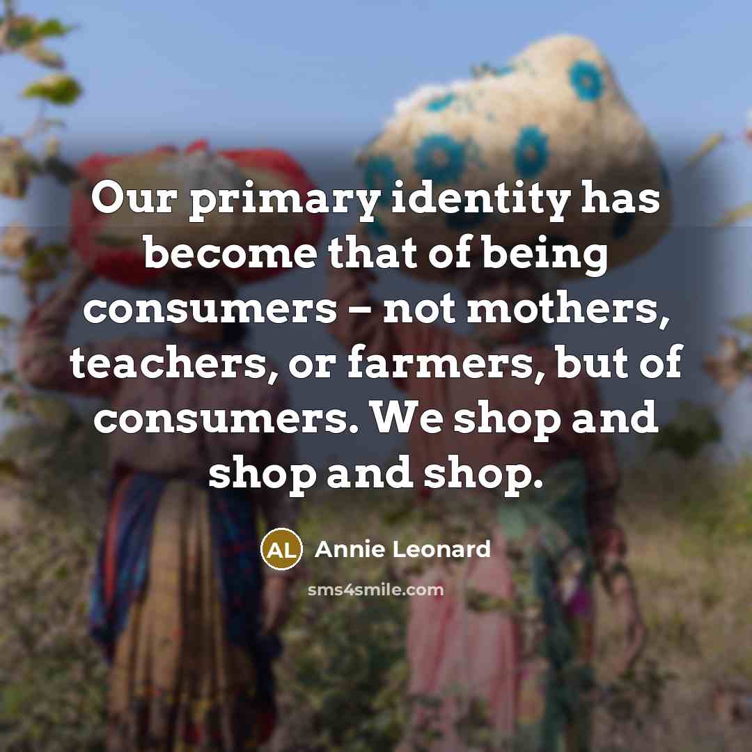 “Our primary identity has become that of being consumers – not mothers, teachers, or farmers, but of consumers. We shop and shop and shop.” quote by Annie Leonard