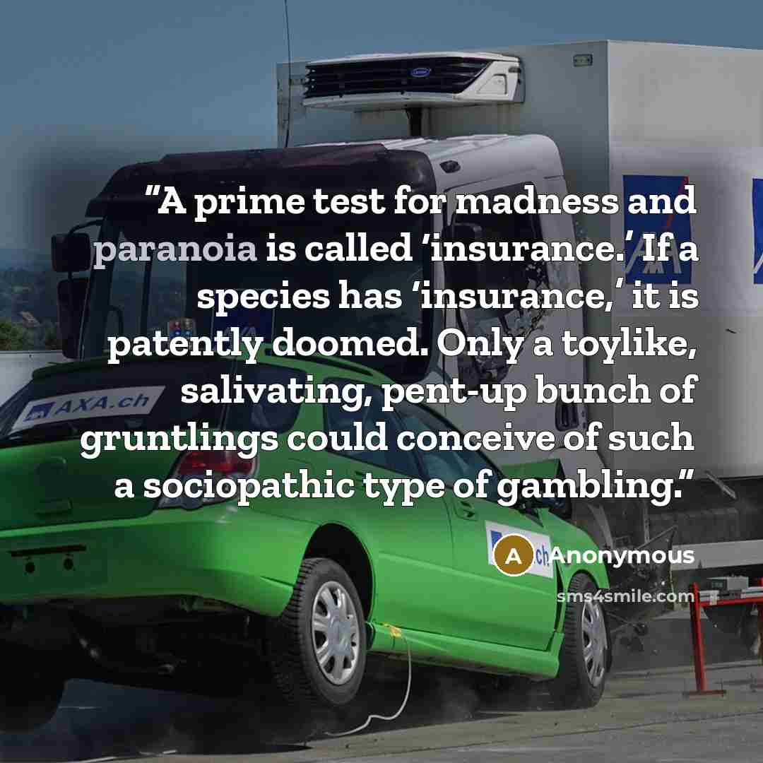 “A prime test for madness and paranoia is called ‘insurance.’ If a species has ‘insurance,’ it is patently doomed. Only a toylike, salivating, pent-up bunch of gruntlings could conceive of such a sociopathic type of gambling.” quote by Anonymous