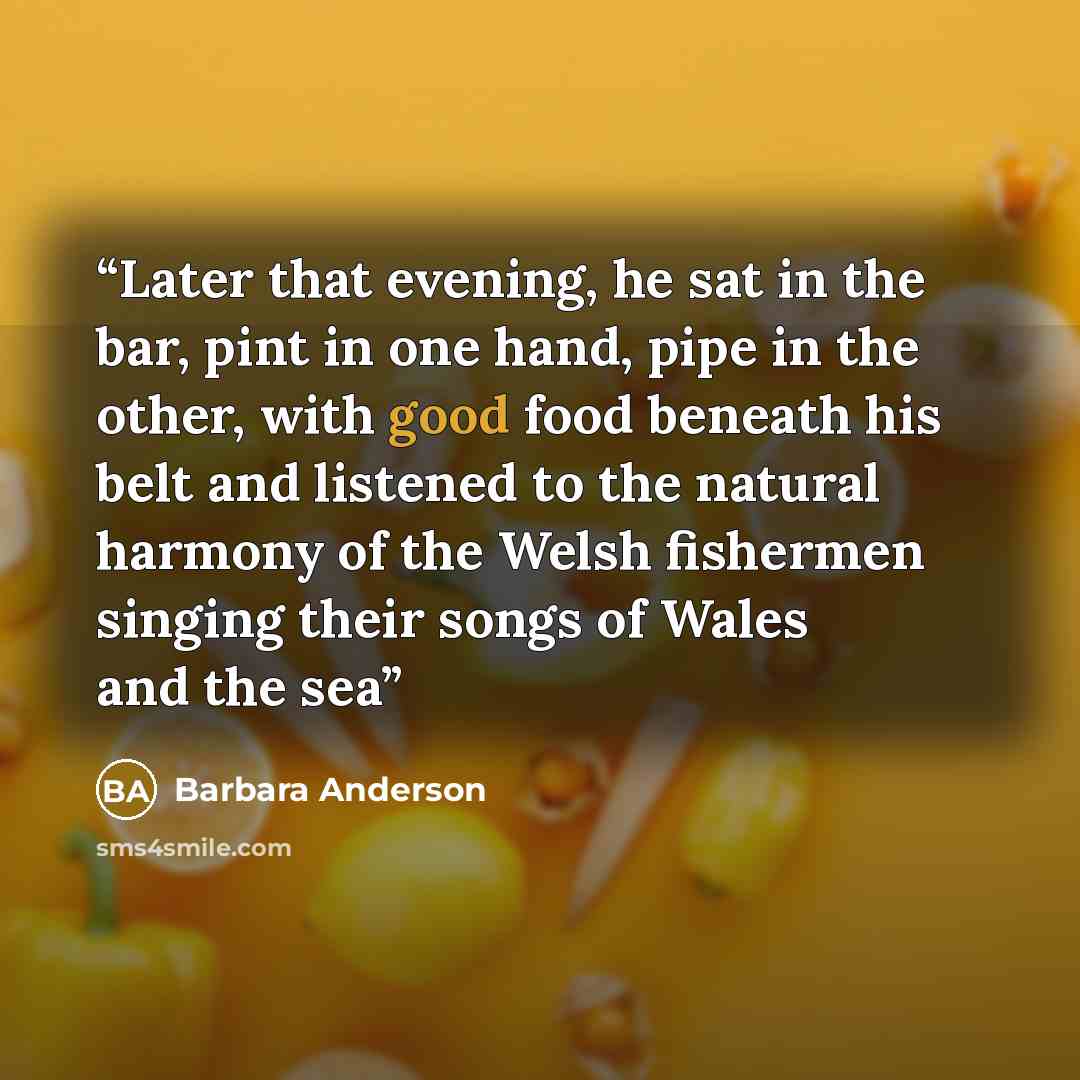 “Later that evening, he sat in the bar, pint in one hand, pipe in the other, with good food beneath his belt and listened to the natural harmony of the Welsh fishermen singing their songs of Wales and the sea” quote by Barbara Anderson