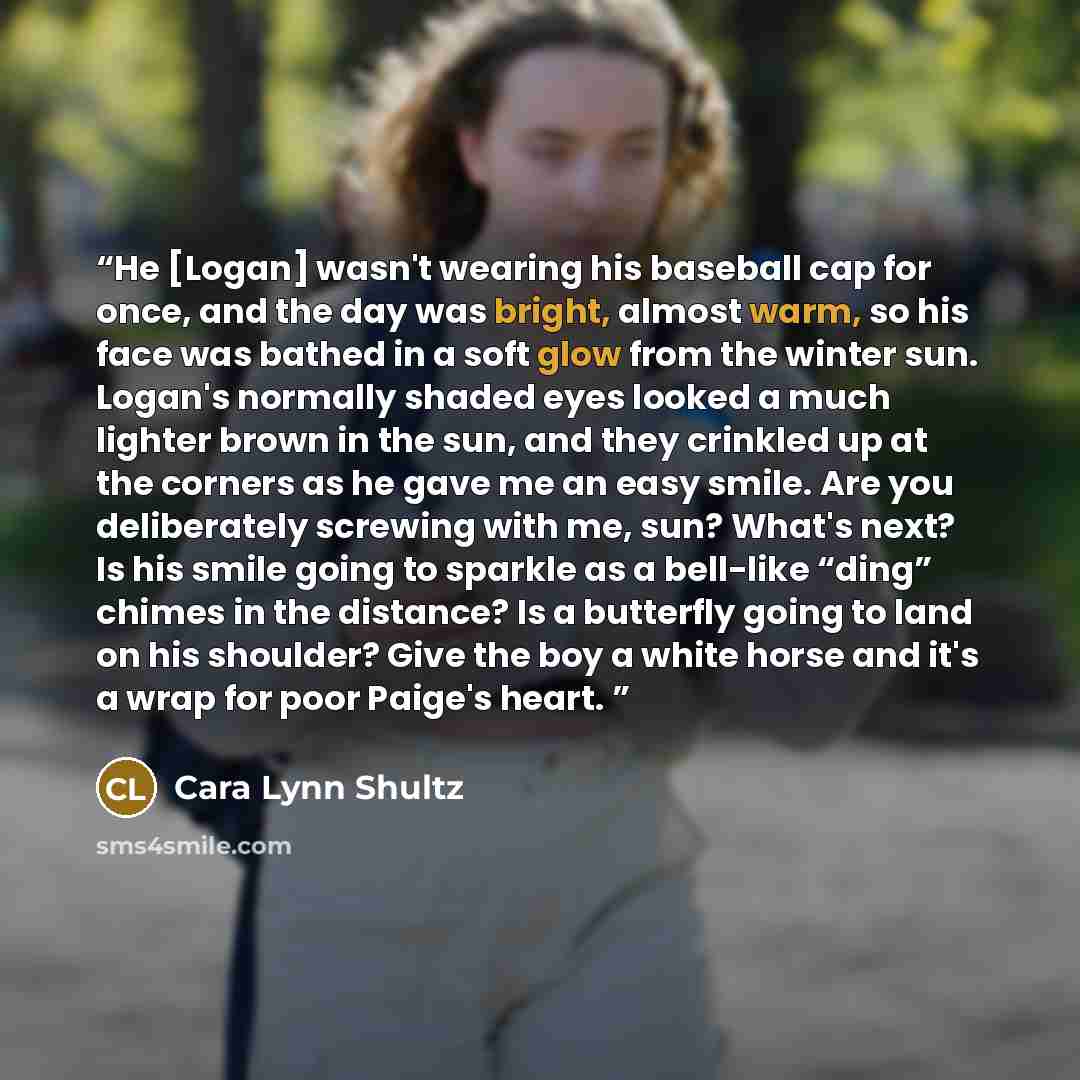 “He [Logan] wasn't wearing his baseball cap for once, and the day was bright, almost warm, so his face was bathed in a soft glow from the winter sun. Logan's normally shaded eyes looked a much lighter brown in the sun, and they crinkled up at the corners as he gave me an easy smile. Are you…” quote by Cara Lynn Shultz