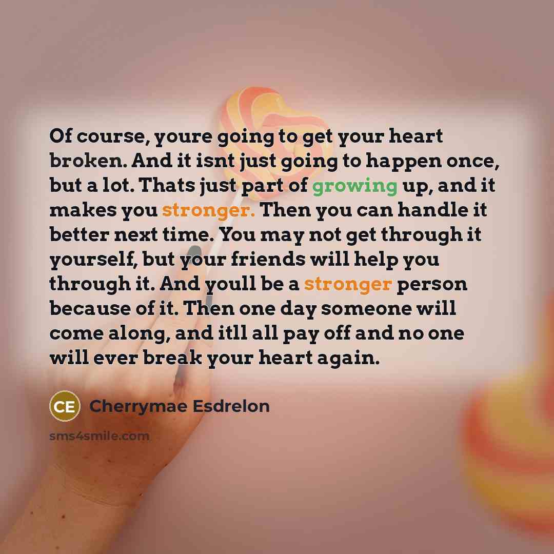 “Of course, youre going to get your heart broken. And it isnt just going to happen once, but a lot. Thats just part of growing up, and it makes you stronger. Then you can handle it better next time. You may not get through it yourself, but your friends will help you through it. And youll be a…” quote by Cherrymae Esdrelon