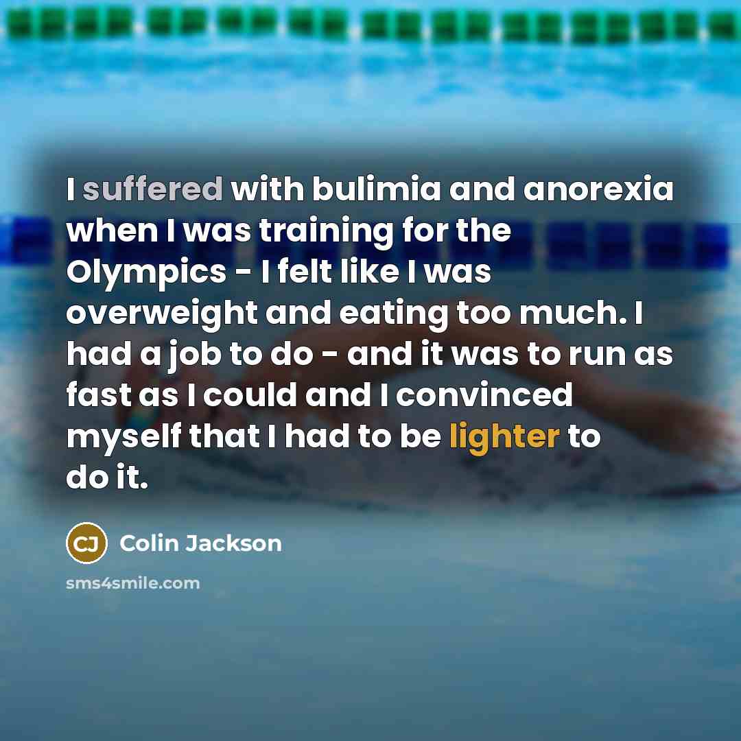 “I suffered with bulimia and anorexia when I was training for the Olympics - I felt like I was overweight and eating too much. I had a job to do - and it was to run as fast as I could and I convinced myself that I had to be lighter to do it.” quote by Colin Jackson