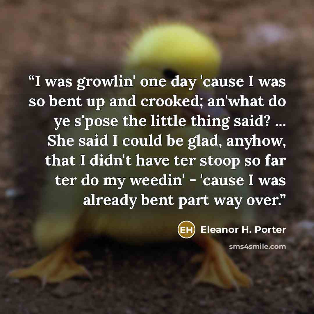“I was growlin' one day 'cause I was so bent up and crooked; an'what do ye s'pose the little thing said? ... She said I could be glad, anyhow, that I didn't have ter stoop so far ter do my weedin' - 'cause I was already bent part way over.” quote by Eleanor H. Porter