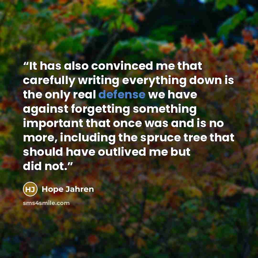 “It has also convinced me that carefully writing everything down is the only real defense we have against forgetting something important that once was and is no more, including the spruce tree that should have outlived me but did not.” quote by Hope Jahren