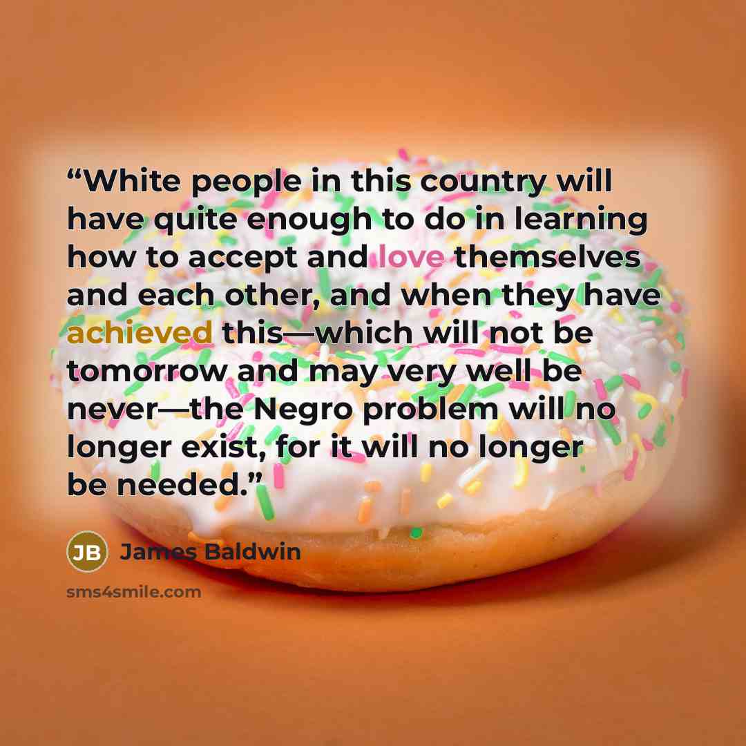 “White people in this country will have quite enough to do in learning how to accept and love themselves and each other, and when they have achieved this—which will not be tomorrow and may very well be never—the Negro problem will no longer exist, for it will no longer be needed.” quote by James Baldwin