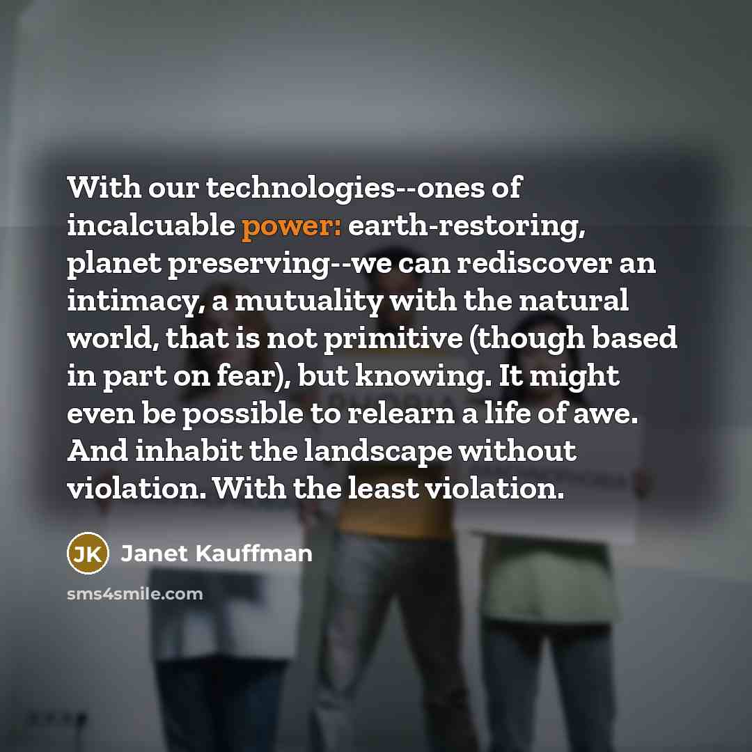 “With our technologies--ones of incalcuable power: earth-restoring, planet preserving--we can…” quote by Janet Kauffman