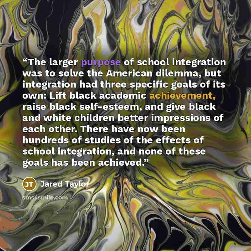 “The larger purpose of school integration was to solve the American dilemma, but integration had three specific goals of its own: Lift black academic achievement, raise black self-esteem, and give black and white children better impressions of each other. There have now been hundreds of studies of…” quote by Jared Taylor