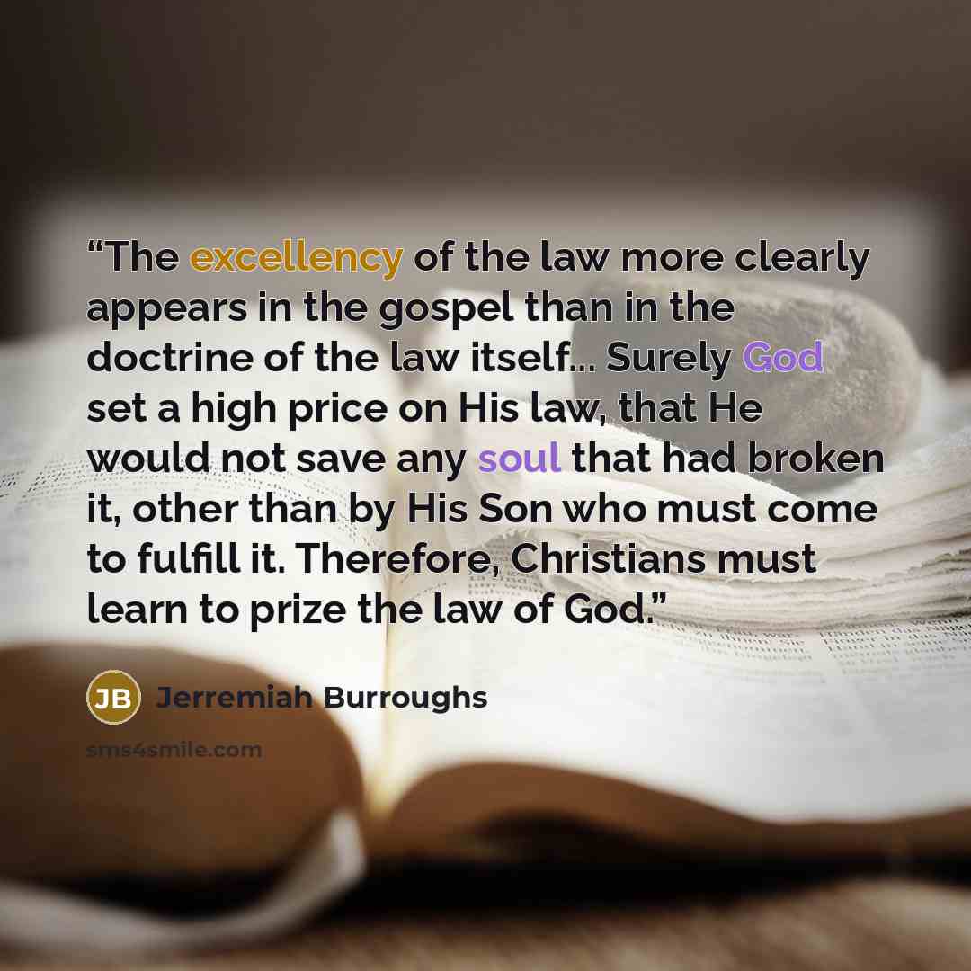 “The excellency of the law more clearly appears in the gospel than in the doctrine of the law itself... Surely God set a high price on His law, that He would not save any soul that had broken it, other than by His Son who must come to fulfill it. Therefore, Christians must learn to prize the law of…” quote by Jerremiah Burroughs