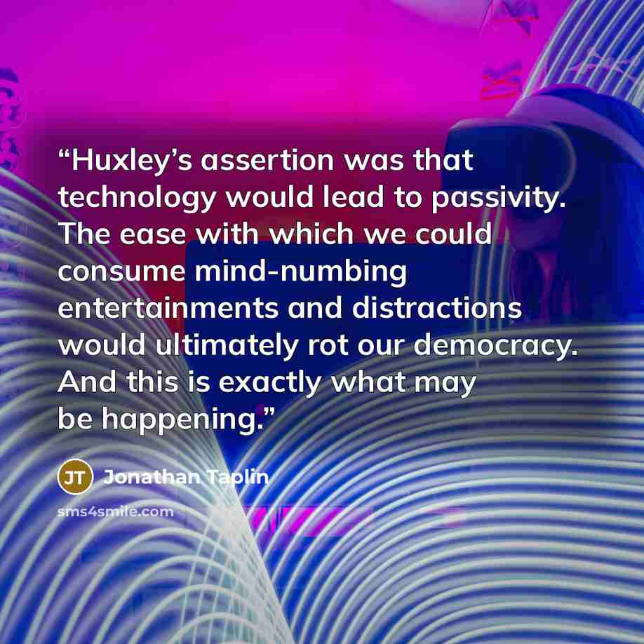 “Huxley’s assertion was that technology would lead to passivity. The ease with which we could consume mind-numbing entertainments and distractions would ultimately rot our democracy. And this is exactly what may be happening.” quote by Jonathan Taplin