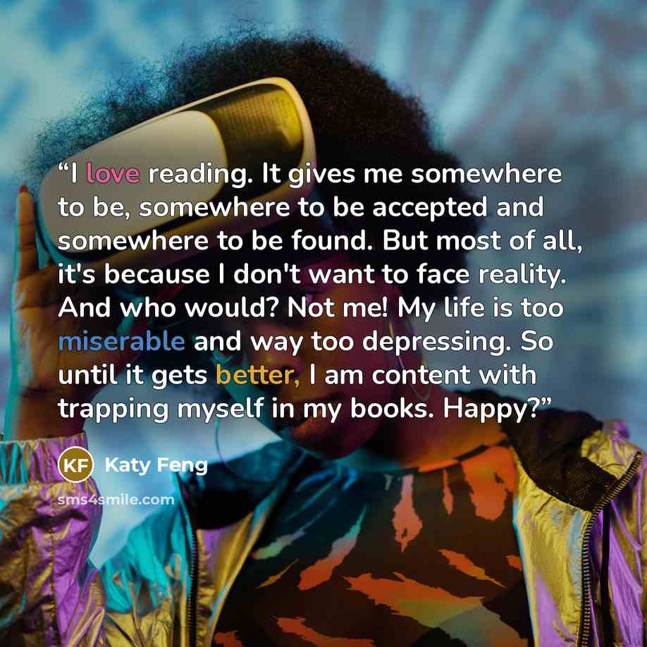 “I love reading. It gives me somewhere to be, somewhere to be accepted and somewhere to be found. But most of all, it's because I don't want to face reality. And who would? Not me! My life is too miserable and way too depressing. So until it gets better, I am content with trapping myself in my…” quote by Katy Feng