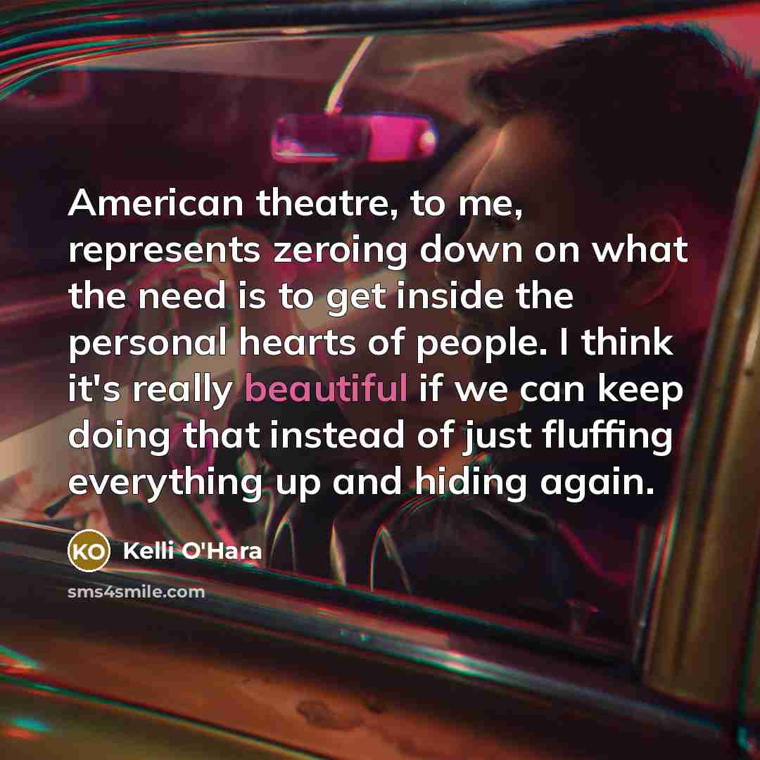 “American theatre, to me, represents zeroing down on what the need is to get inside the personal hearts of people. I think it's really beautiful if we can keep doing that instead of just fluffing everything up and hiding again.” quote by Kelli O'Hara