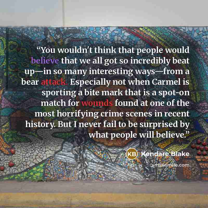 “You wouldn't think that people would believe that we all got so incredibly beat up—in so many interesting ways—from a bear attack. Especially not when Carmel is sporting a bite mark that is a spot-on match for wounds found at one of the most horrifying crime scenes in recent history. But I never…” quote by Kendare Blake