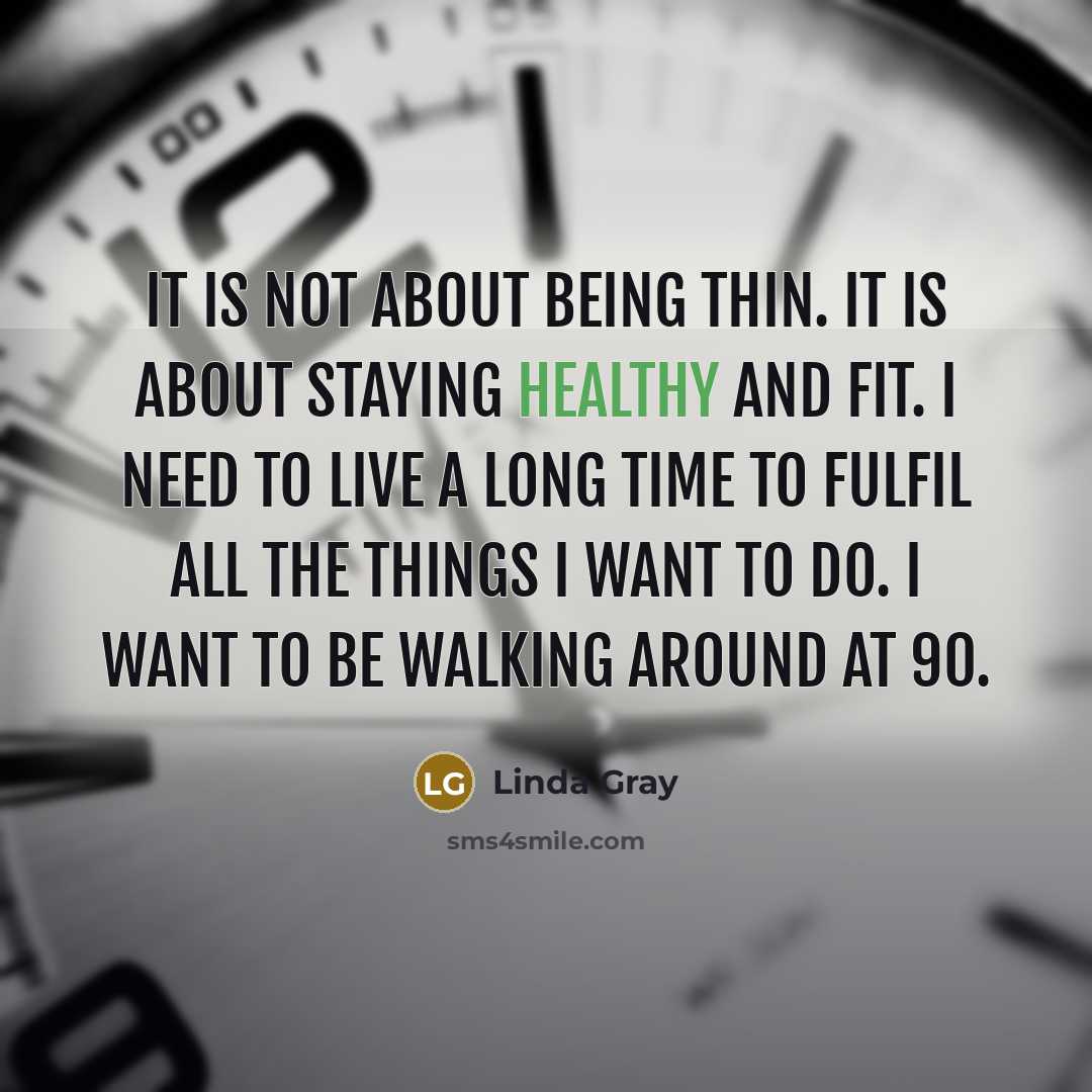 “It is not about being thin. It is about staying healthy and fit. I need to live a long time to fulfil all the things I want to do. I want to be walking around at 90.” quote by Linda Gray