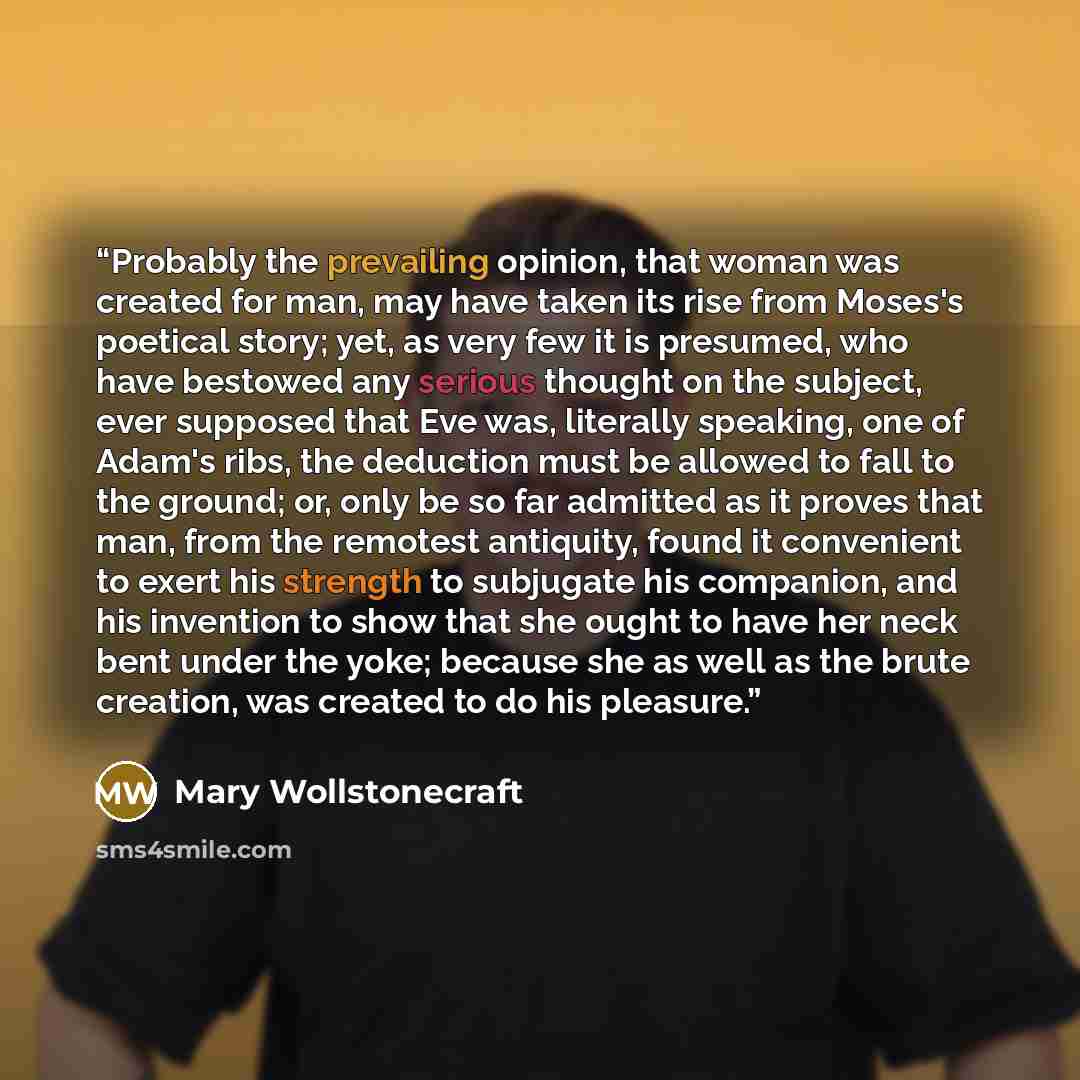 “Probably the prevailing opinion, that woman was created for man, may have taken its rise from Moses's poetical story; yet, as very few it is presumed, who have bestowed any serious thought on the subject, ever supposed that Eve was, literally speaking, one of Adam's ribs, the deduction must be…” quote by Mary Wollstonecraft