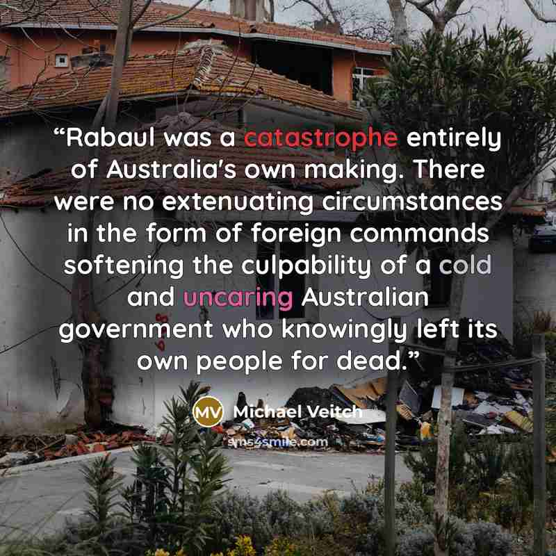 “Rabaul was a catastrophe entirely of Australia's own making. There were no extenuating circumstances in the form of foreign commands softening the culpability of a cold and uncaring Australian government who knowingly left its own people for dead.” quote by Michael Veitch