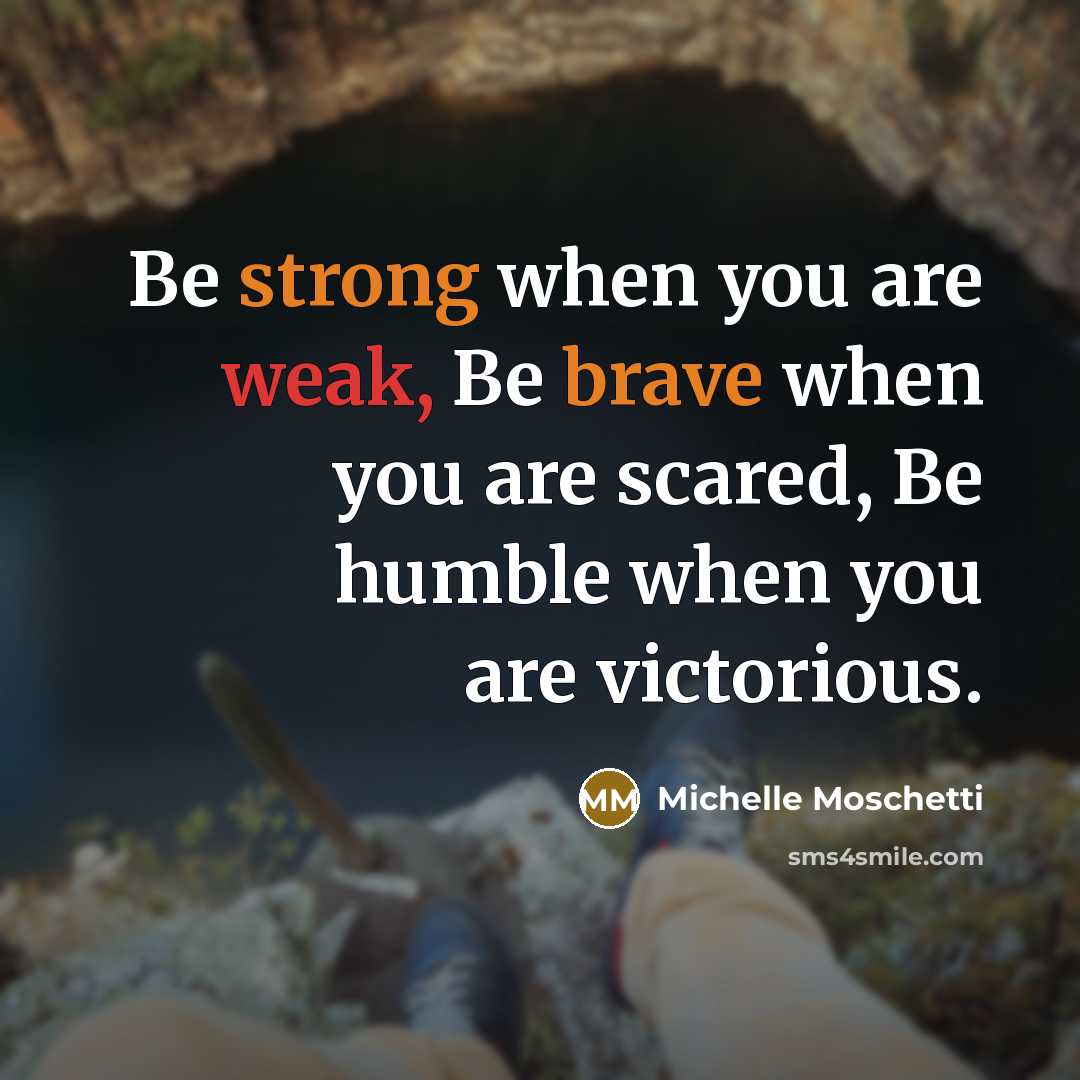 “Be strong when you are weak, Be brave when you are scared, Be humble when you are victorious.” quote by Michelle Moschetti