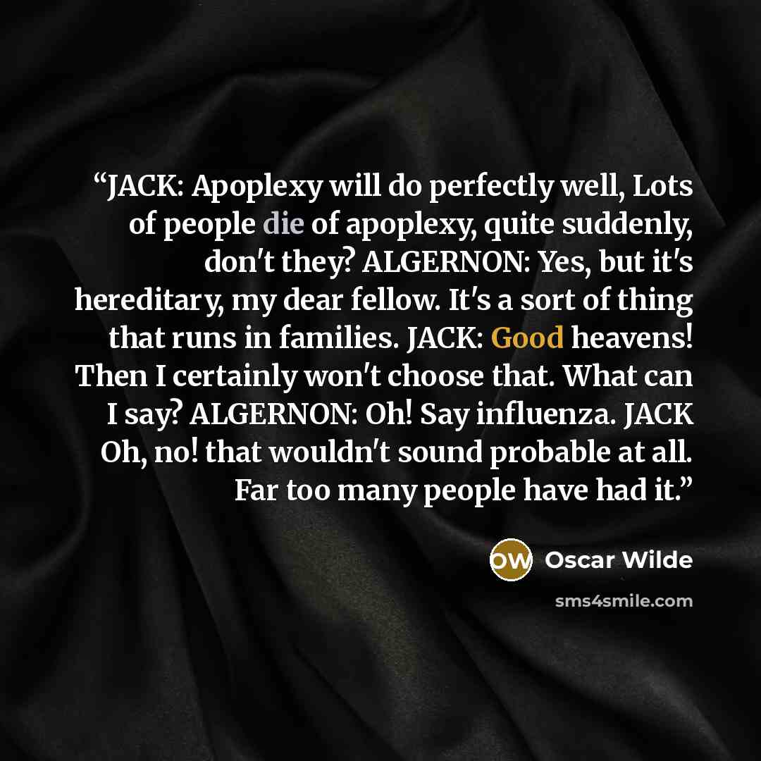 “JACK: Apoplexy will do perfectly well, Lots of people die of apoplexy, quite suddenly, don't they? ALGERNON: Yes, but it's hereditary, my dear fellow. It's a sort of thing that runs in families. JACK: Good heavens! Then I certainly won't choose that. What can I say? ALGERNON: Oh! Say influenza…” quote by Oscar Wilde