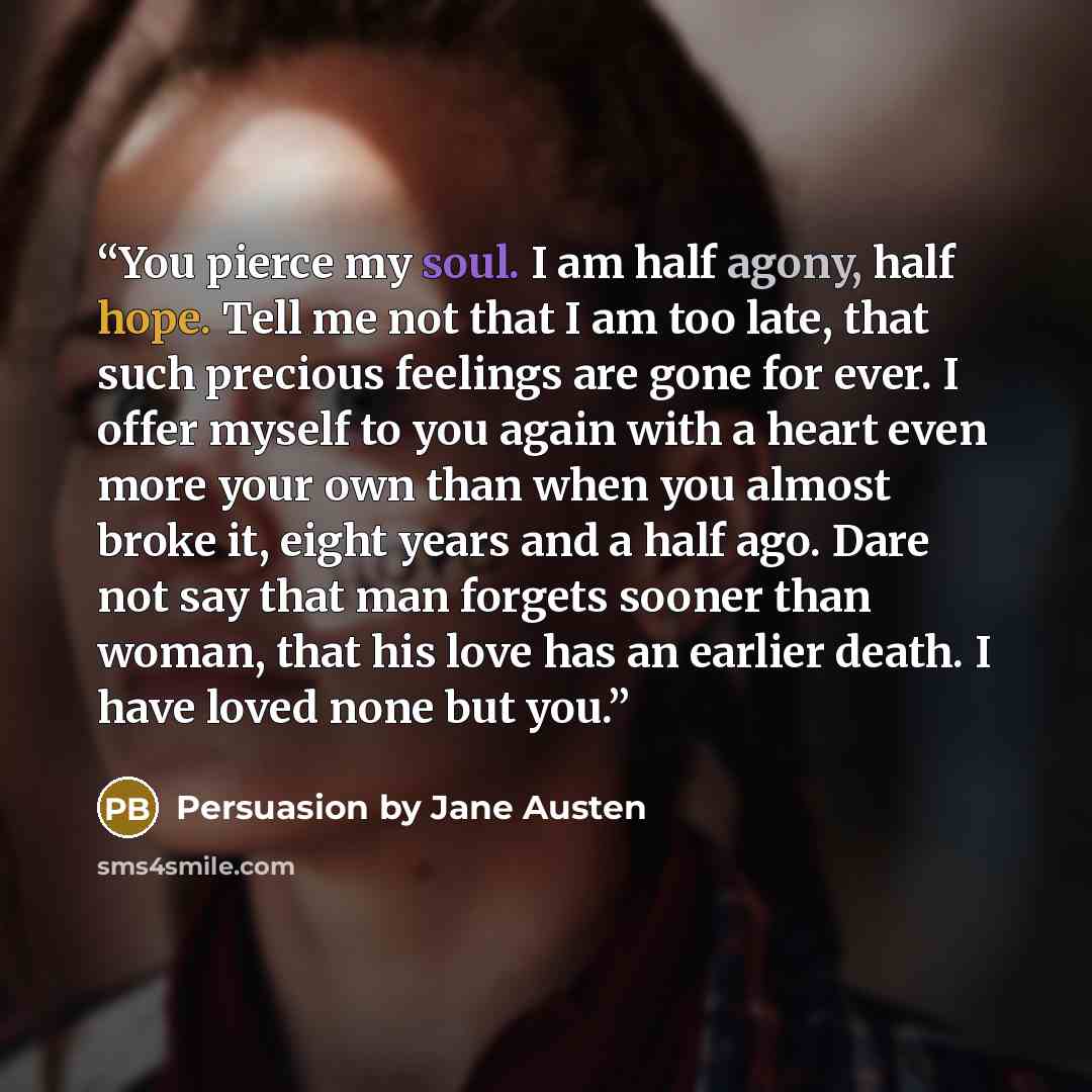 “You pierce my soul. I am half agony, half hope. Tell me not that I am too late, that such precious feelings are gone for ever. I offer myself to you again with a heart even more your own than when you almost broke it, eight years and a half ago. Dare not say that man forgets sooner than woman…” quote by Persuasion by Jane Austen