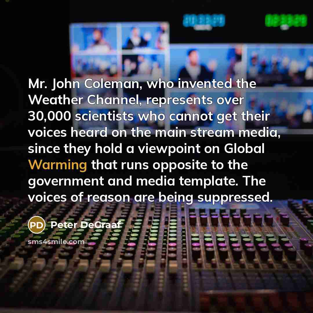 “Mr. John Coleman, who invented the Weather Channel, represents over 30,000 scientists who cannot get their voices heard on the main stream media, since they hold a viewpoint on Global Warming that runs opposite to the government and media template. The voices of reason are being suppressed.” quote by Peter DeGraaf