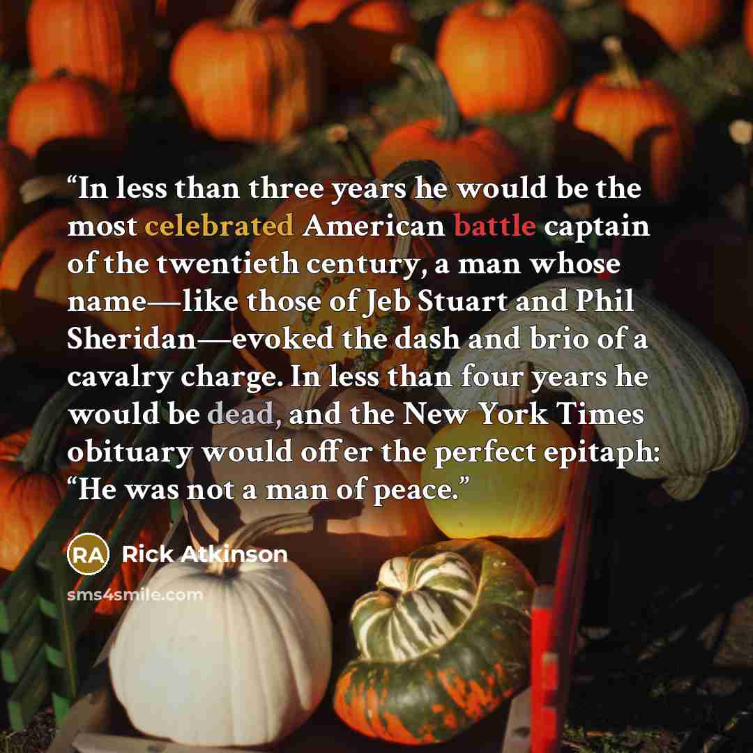 “In less than three years he would be the most celebrated American battle captain of the twentieth century, a man whose name—like those of Jeb Stuart and Phil Sheridan—evoked the dash and brio of a cavalry charge. In less than four years he would be dead, and the New York Times obituary would offer…” quote by Rick Atkinson