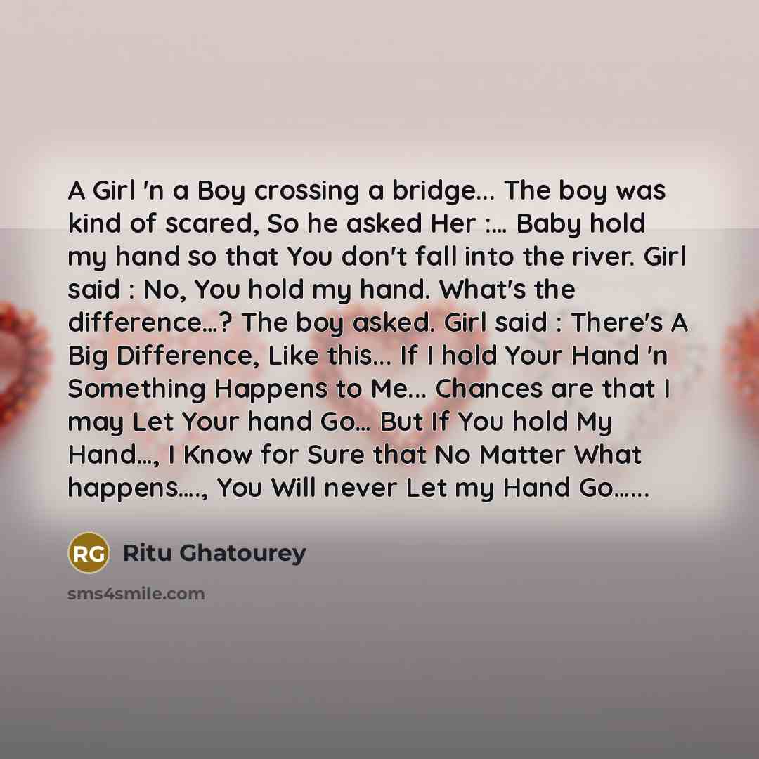 “A Girl 'n a Boy crossing a bridge... The boy was kind of scared, So he asked Her :… Baby hold my hand so that You don't fall into the river. Girl said : No, You hold my hand. What's the difference…? The boy asked. Girl said : There's A Big Difference, Like this... If I hold Your Hand 'n Something…” quote by Ritu Ghatourey
