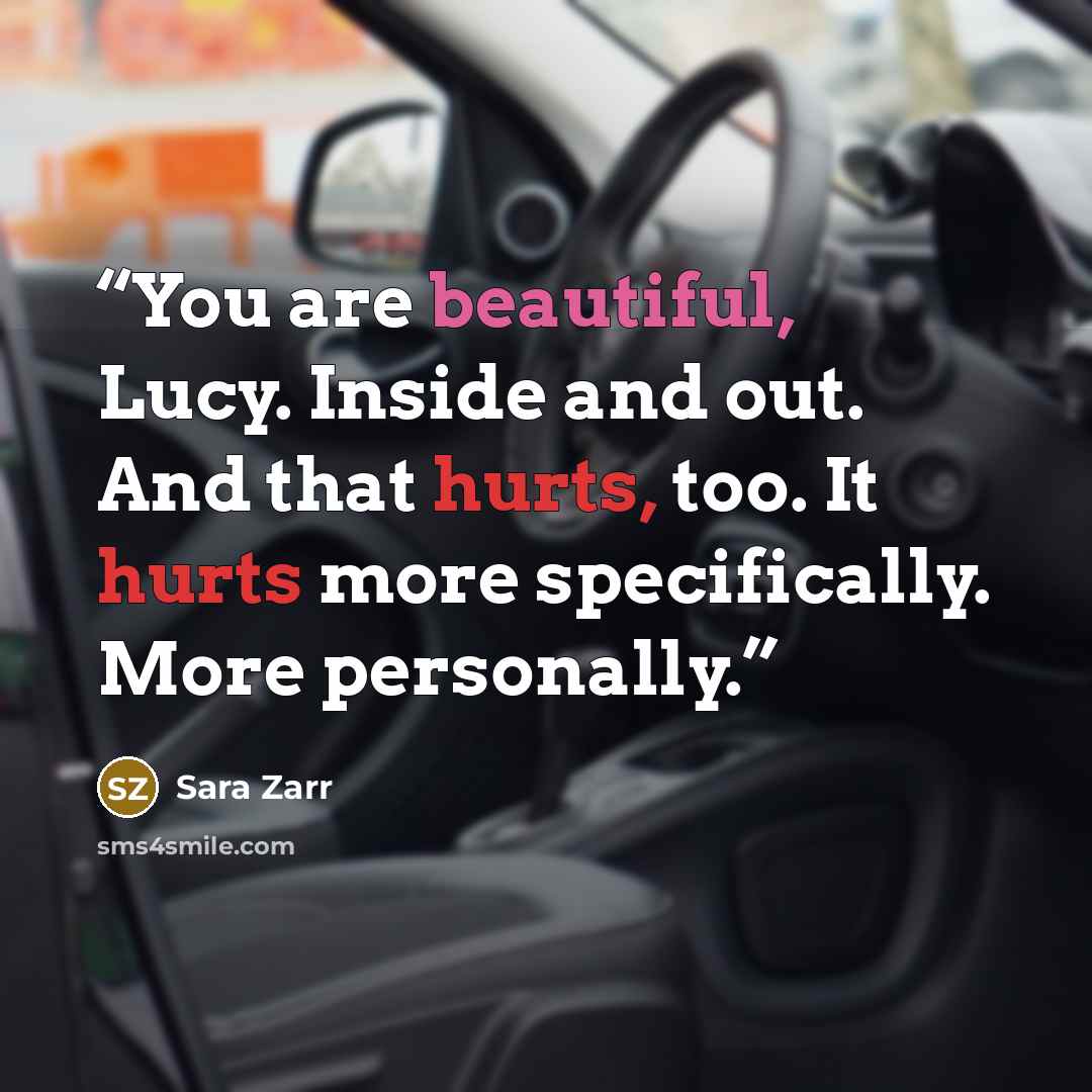 “You are beautiful, Lucy. Inside and out. And that hurts, too. It hurts more specifically. More personally.” quote by Sara Zarr