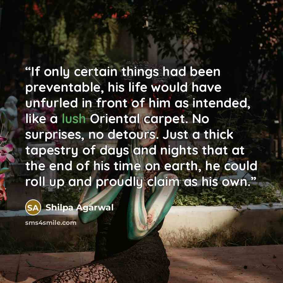 “If only certain things had been preventable, his life would have unfurled in front of him as intended, like a lush Oriental carpet. No surprises, no detours. Just a thick tapestry of days and nights that at the end of his time on earth, he could roll up and proudly claim as his own.” quote by Shilpa Agarwal