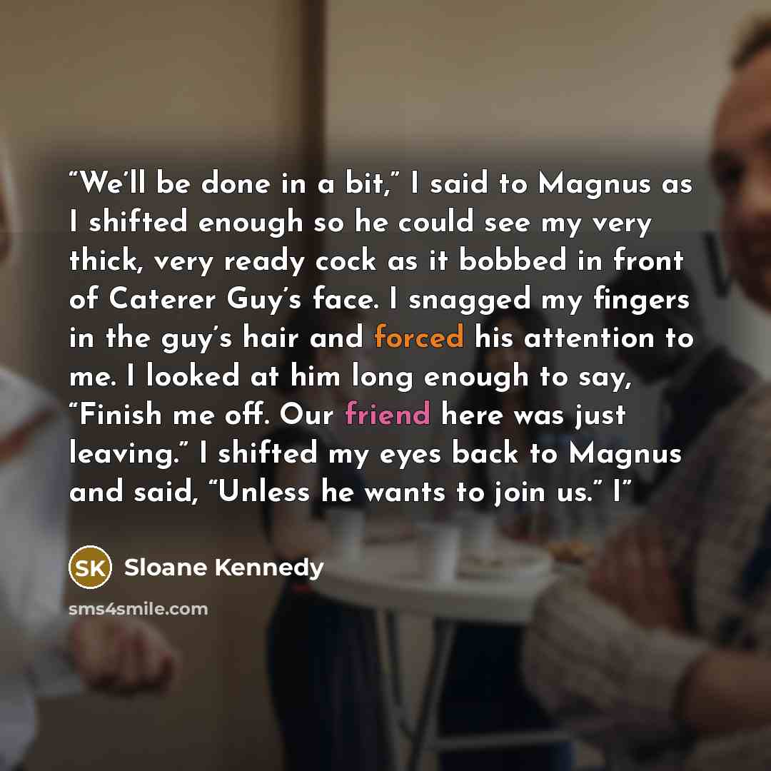 “We’ll be done in a bit,” I said to Magnus as I shifted enough so he could see my very thick, very ready cock as it bobbed in front of Caterer Guy’s face. I snagged my fingers in the guy’s hair and forced his attention to me. I looked at him long enough to say, “Finish me off. Our friend here was…” quote by Sloane Kennedy