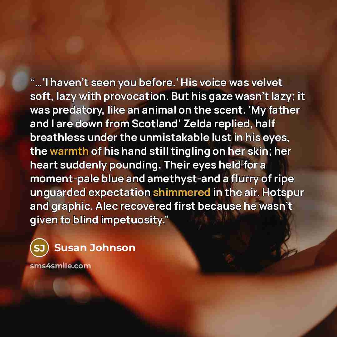 “…‘I haven’t seen you before.’ His voice was velvet soft, lazy with provocation. But his gaze wasn’t lazy; it was predatory, like an animal on the scent. ‘My father and I are down from Scotland’ Zelda replied, half breathless under the unmistakable lust in his eyes, the warmth of his hand still…” quote by Susan Johnson
