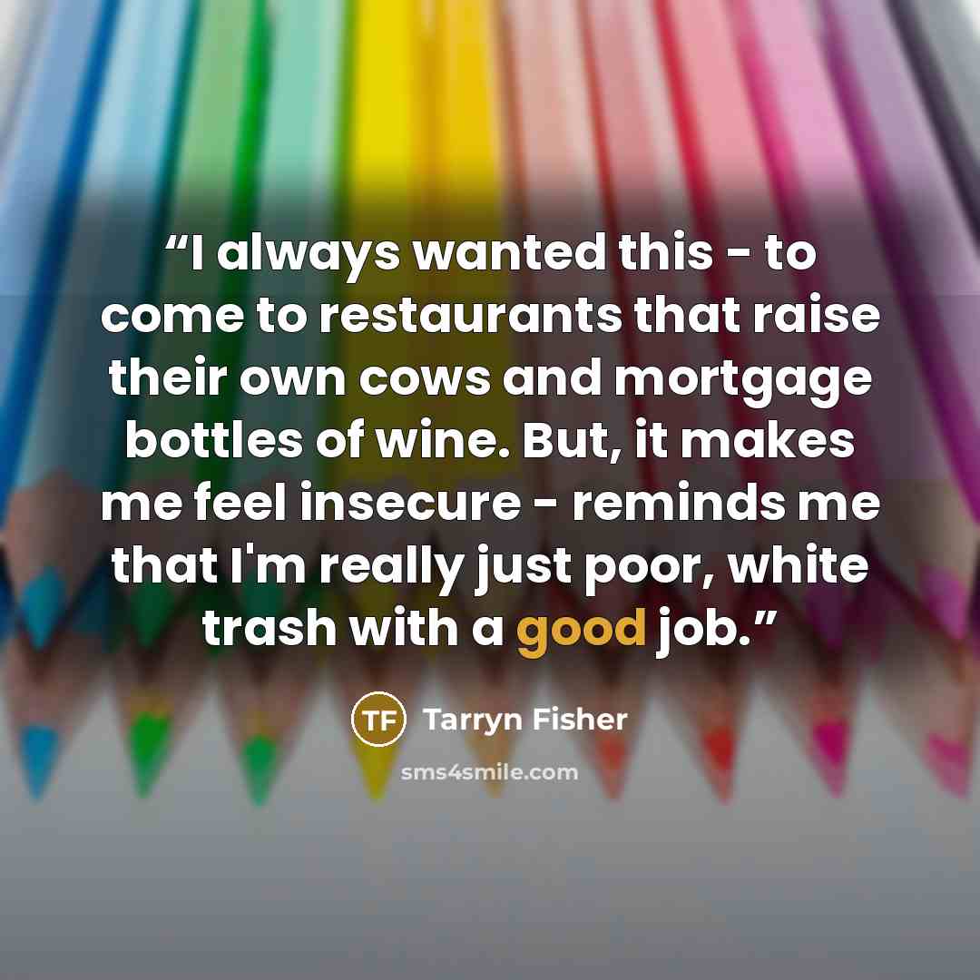 “I always wanted this - to come to restaurants that raise their own cows and mortgage bottles of wine. But, it makes me feel insecure - reminds me that I'm really just poor, white trash with a good job.” quote by Tarryn Fisher